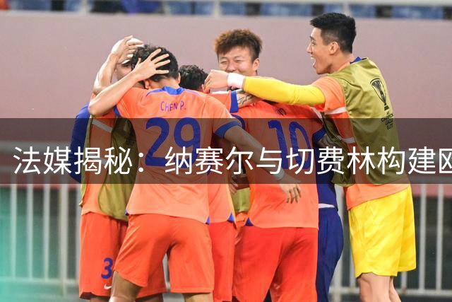 法媒揭秘：纳赛尔与切费林构建欧洲足球新权力架构